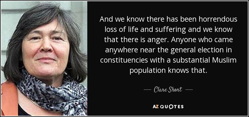 And we know there has been horrendous loss of life and suffering and we know that there is anger. Anyone who came anywhere near the general election in constituencies with a substantial Muslim population knows that. - Clare Short