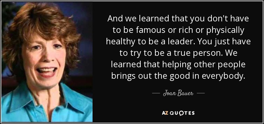 And we learned that you don't have to be famous or rich or physically healthy to be a leader. You just have to try to be a true person. We learned that helping other people brings out the good in everybody. - Joan Bauer