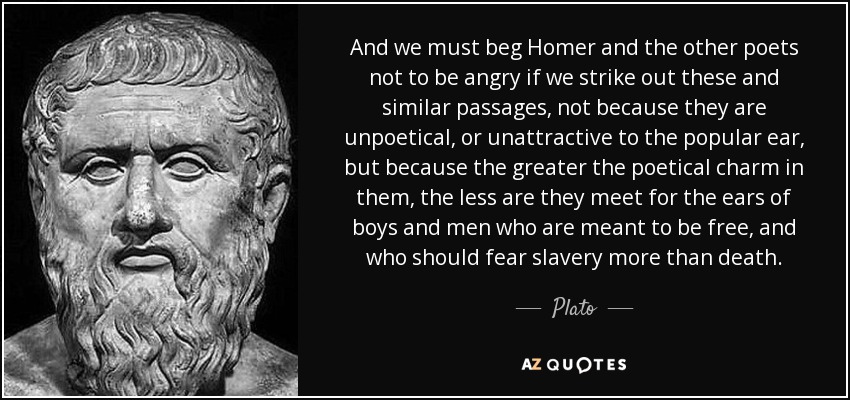 And we must beg Homer and the other poets not to be angry if we strike out these and similar passages, not because they are unpoetical, or unattractive to the popular ear, but because the greater the poetical charm in them, the less are they meet for the ears of boys and men who are meant to be free, and who should fear slavery more than death. - Plato