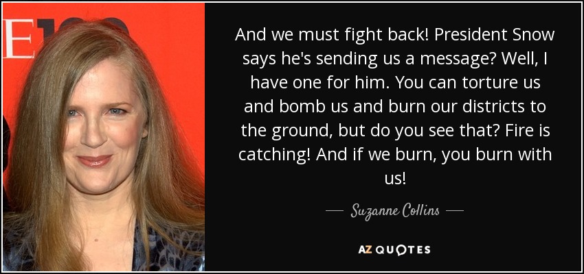 And we must fight back! President Snow says he's sending us a message? Well, I have one for him. You can torture us and bomb us and burn our districts to the ground, but do you see that? Fire is catching! And if we burn, you burn with us! - Suzanne Collins