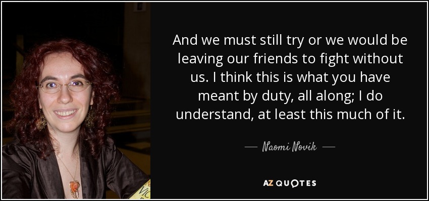 And we must still try or we would be leaving our friends to fight without us. I think this is what you have meant by duty, all along; I do understand, at least this much of it. - Naomi Novik