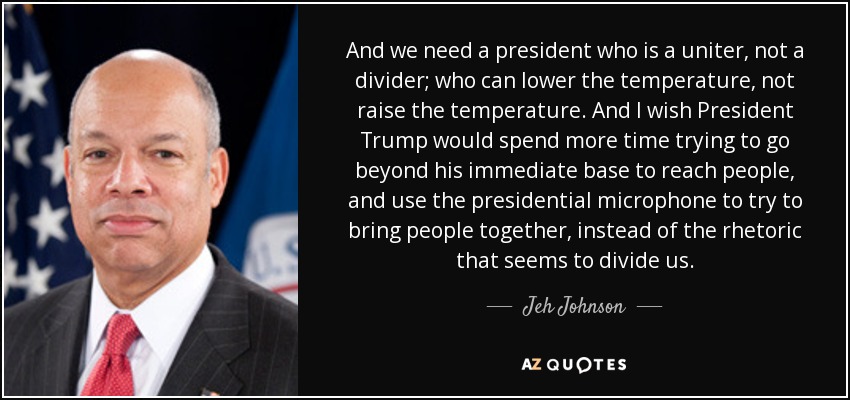 And we need a president who is a uniter, not a divider; who can lower the temperature, not raise the temperature. And I wish President Trump would spend more time trying to go beyond his immediate base to reach people, and use the presidential microphone to try to bring people together, instead of the rhetoric that seems to divide us. - Jeh Johnson