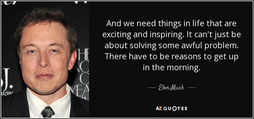 And we need things in life that are exciting and inspiring. It can't just be about solving some awful problem. There have to be reasons to get up in the morning. - Elon Musk