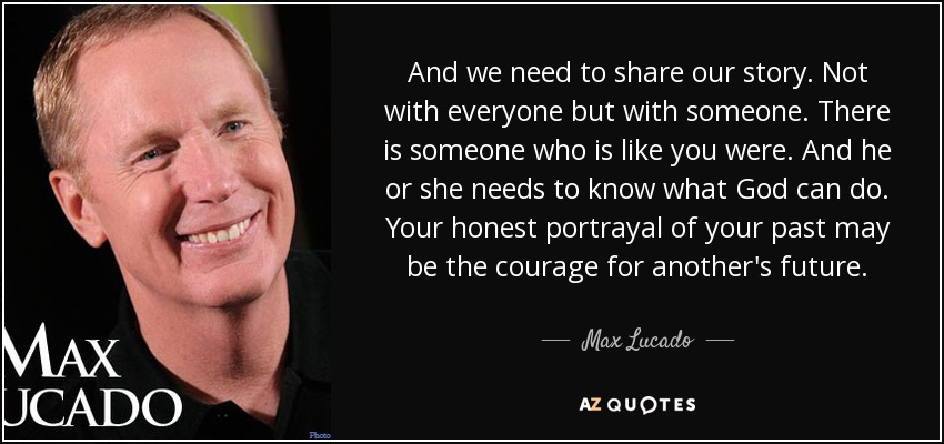 And we need to share our story. Not with everyone but with someone. There is someone who is like you were. And he or she needs to know what God can do. Your honest portrayal of your past may be the courage for another's future. - Max Lucado