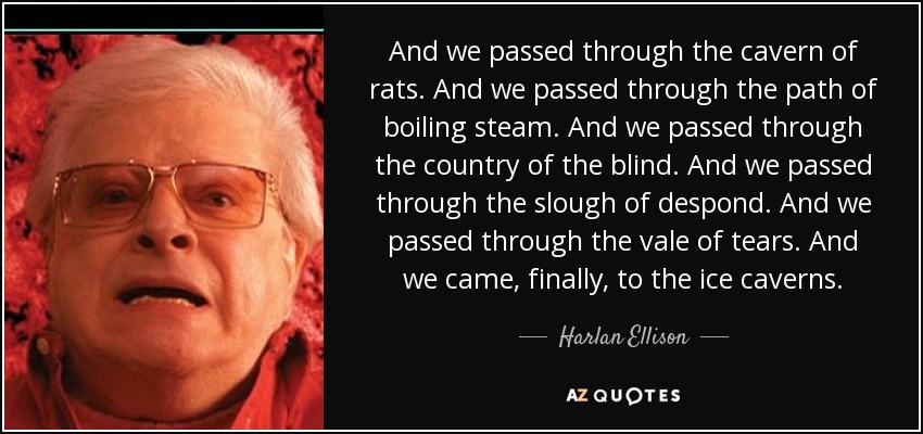 And we passed through the cavern of rats. And we passed through the path of boiling steam. And we passed through the country of the blind. And we passed through the slough of despond. And we passed through the vale of tears. And we came, finally, to the ice caverns. - Harlan Ellison