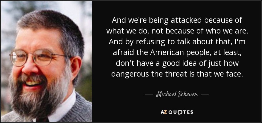 And we're being attacked because of what we do, not because of who we are. And by refusing to talk about that, I'm afraid the American people, at least, don't have a good idea of just how dangerous the threat is that we face. - Michael Scheuer