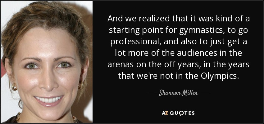 And we realized that it was kind of a starting point for gymnastics, to go professional, and also to just get a lot more of the audiences in the arenas on the off years, in the years that we're not in the Olympics. - Shannon Miller
