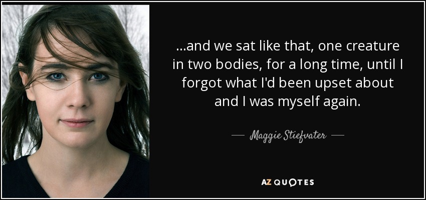 ...and we sat like that, one creature in two bodies, for a long time, until I forgot what I'd been upset about and I was myself again. - Maggie Stiefvater
