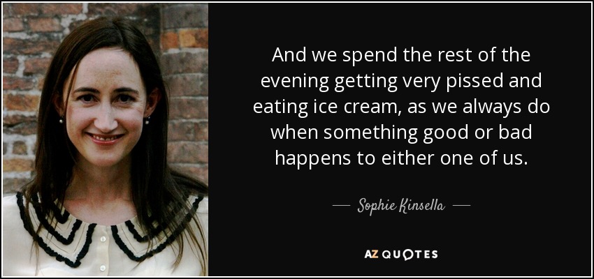 And we spend the rest of the evening getting very pissed and eating ice cream, as we always do when something good or bad happens to either one of us. - Sophie Kinsella