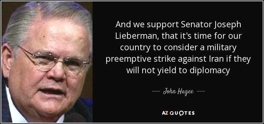 And we support Senator Joseph Lieberman, that it's time for our country to consider a military preemptive strike against Iran if they will not yield to diplomacy - John Hagee