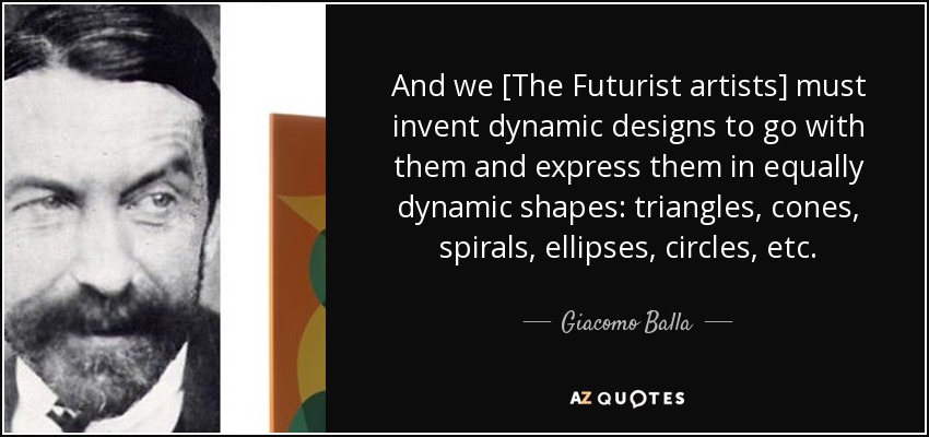 And we [The Futurist artists] must invent dynamic designs to go with them and express them in equally dynamic shapes: triangles, cones, spirals, ellipses, circles, etc. - Giacomo Balla