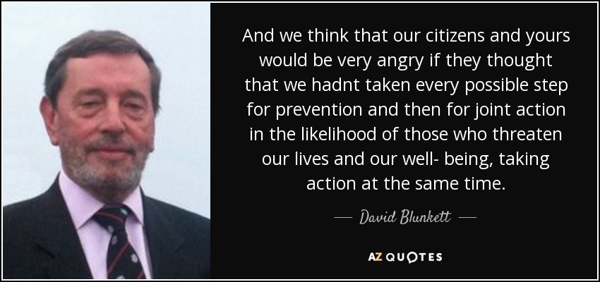And we think that our citizens and yours would be very angry if they thought that we hadnt taken every possible step for prevention and then for joint action in the likelihood of those who threaten our lives and our well- being, taking action at the same time. - David Blunkett