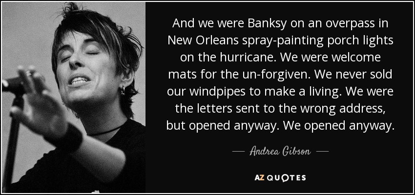 And we were Banksy on an overpass in New Orleans spray-painting porch lights on the hurricane. We were welcome mats for the un-forgiven. We never sold our windpipes to make a living. We were the letters sent to the wrong address, but opened anyway. We opened anyway. - Andrea Gibson