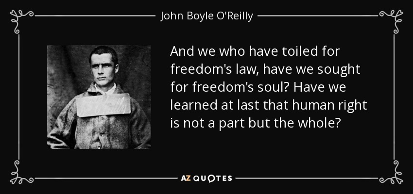 And we who have toiled for freedom's law, have we sought for freedom's soul? Have we learned at last that human right is not a part but the whole? - John Boyle O'Reilly