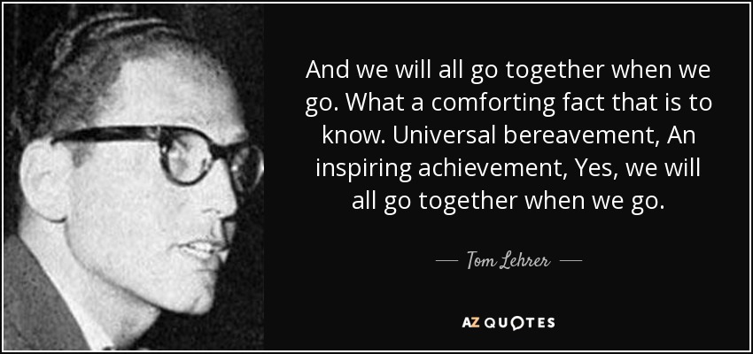 And we will all go together when we go. What a comforting fact that is to know. Universal bereavement, An inspiring achievement, Yes, we will all go together when we go. - Tom Lehrer