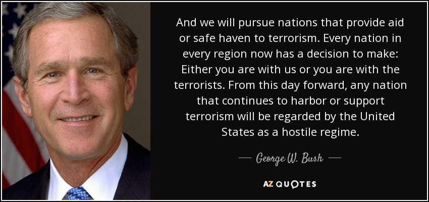 And we will pursue nations that provide aid or safe haven to terrorism. Every nation in every region now has a decision to make: Either you are with us or you are with the terrorists. From this day forward, any nation that continues to harbor or support terrorism will be regarded by the United States as a hostile regime. - George W. Bush