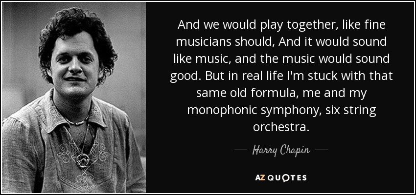 And we would play together, like fine musicians should, And it would sound like music, and the music would sound good. But in real life I'm stuck with that same old formula, me and my monophonic symphony, six string orchestra. - Harry Chapin