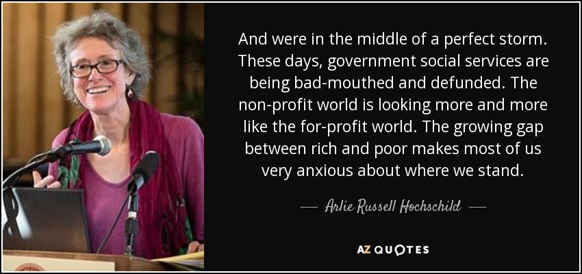 And were in the middle of a perfect storm. These days, government social services are being bad-mouthed and defunded. The non-profit world is looking more and more like the for-profit world. The growing gap between rich and poor makes most of us very anxious about where we stand. - Arlie Russell Hochschild