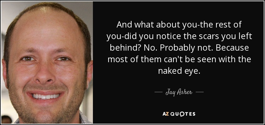 And what about you-the rest of you-did you notice the scars you left behind? No. Probably not. Because most of them can't be seen with the naked eye. - Jay Asher