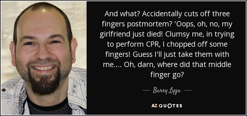 And what? Accidentally cuts off three fingers postmortem? 'Oops, oh, no, my girlfriend just died! Clumsy me, in trying to perform CPR, I chopped off some fingers! Guess I'll just take them with me.... Oh, darn, where did that middle finger go? - Barry Lyga