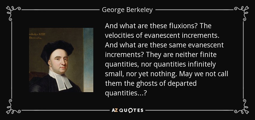 And what are these fluxions? The velocities of evanescent increments. And what are these same evanescent increments? They are neither finite quantities, nor quantities infinitely small, nor yet nothing. May we not call them the ghosts of departed quantities...? - George Berkeley