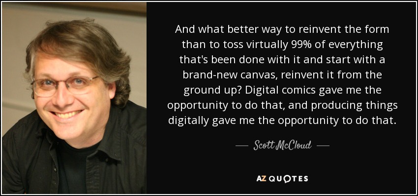 And what better way to reinvent the form than to toss virtually 99% of everything that's been done with it and start with a brand-new canvas, reinvent it from the ground up? Digital comics gave me the opportunity to do that, and producing things digitally gave me the opportunity to do that. - Scott McCloud
