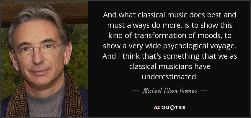 And what classical music does best and must always do more, is to show this kind of transformation of moods, to show a very wide psychological voyage. And I think that's something that we as classical musicians have underestimated. - Michael Tilson Thomas