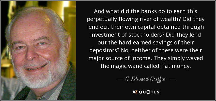 And what did the banks do to earn this perpetually flowing river of wealth? Did they lend out their own capital obtained through investment of stockholders? Did they lend out the hard-earned savings of their depositors? No, neither of these were their major source of income. They simply waved the magic wand called fiat money. - G. Edward Griffin