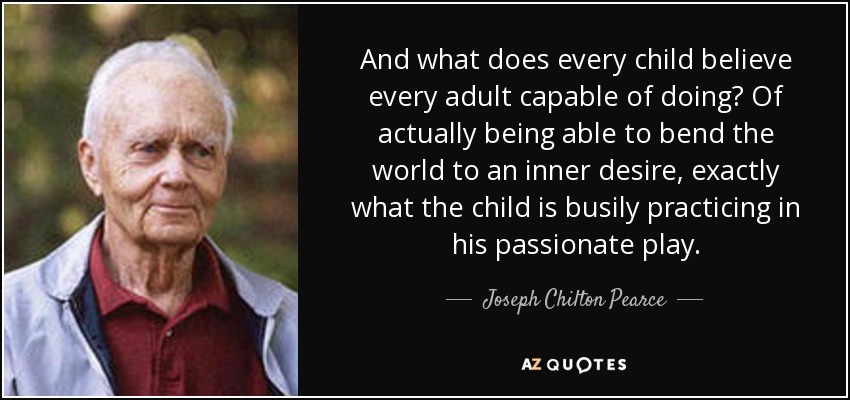 And what does every child believe every adult capable of doing? Of actually being able to bend the world to an inner desire, exactly what the child is busily practicing in his passionate play. - Joseph Chilton Pearce