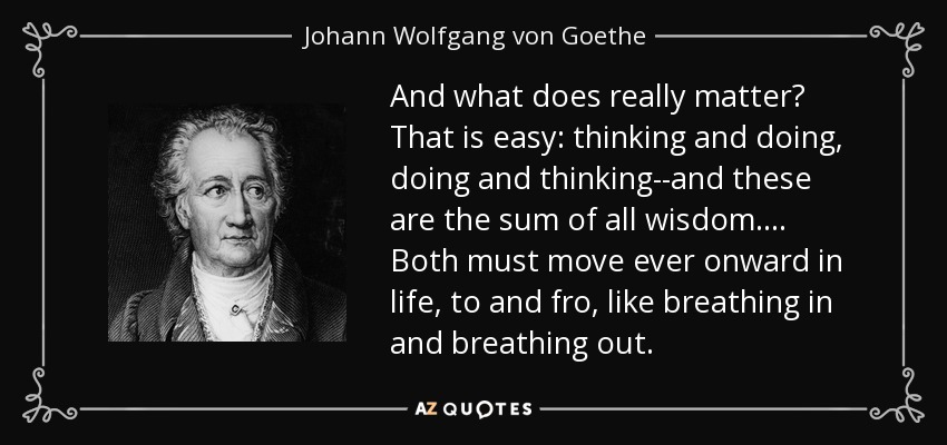 And what does really matter? That is easy: thinking and doing, doing and thinking--and these are the sum of all wisdom. . . . Both must move ever onward in life, to and fro, like breathing in and breathing out. - Johann Wolfgang von Goethe