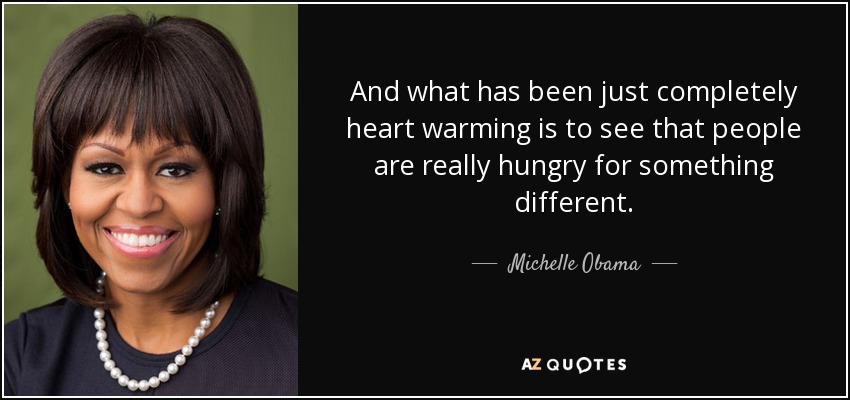 And what has been just completely heart warming is to see that people are really hungry for something different. - Michelle Obama