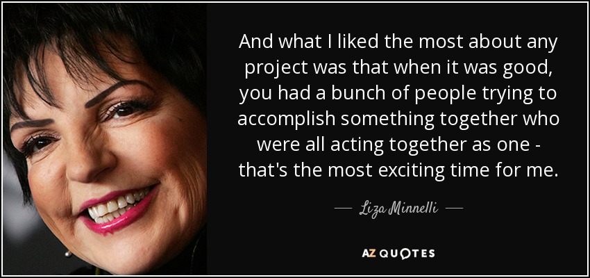 And what I liked the most about any project was that when it was good, you had a bunch of people trying to accomplish something together who were all acting together as one - that's the most exciting time for me. - Liza Minnelli
