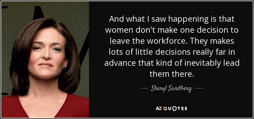 And what I saw happening is that women don't make one decision to leave the workforce. They makes lots of little decisions really far in advance that kind of inevitably lead them there. - Sheryl Sandberg