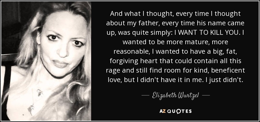 And what I thought, every time I thought about my father, every time his name came up, was quite simply: I WANT TO KILL YOU. I wanted to be more mature, more reasonable, I wanted to have a big, fat, forgiving heart that could contain all this rage and still find room for kind, beneficent love, but I didn't have it in me. I just didn't. - Elizabeth Wurtzel