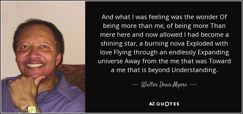 And what I was feeling was the wonder Of being more than me, of being more Than mere here and now allowed I had become a shining star, a burning nova Exploded with love Flying through an endlessly Expanding universe Away from the me that was Toward a me that is beyond Understanding. - Walter Dean Myers