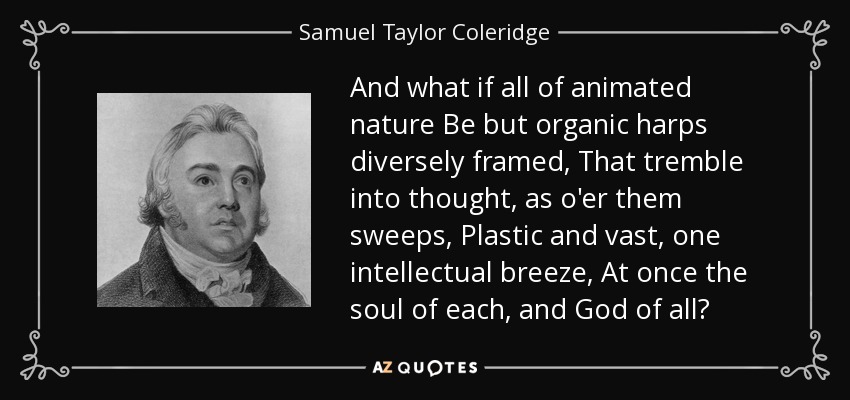 And what if all of animated nature Be but organic harps diversely framed, That tremble into thought, as o'er them sweeps, Plastic and vast, one intellectual breeze, At once the soul of each, and God of all? - Samuel Taylor Coleridge