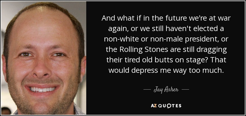 And what if in the future we're at war again, or we still haven't elected a non-white or non-male president, or the Rolling Stones are still dragging their tired old butts on stage? That would depress me way too much. - Jay Asher