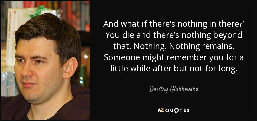 And what if there’s nothing in there?’ You die and there’s nothing beyond that. Nothing. Nothing remains. Someone might remember you for a little while after but not for long. - Dmitry Glukhovsky