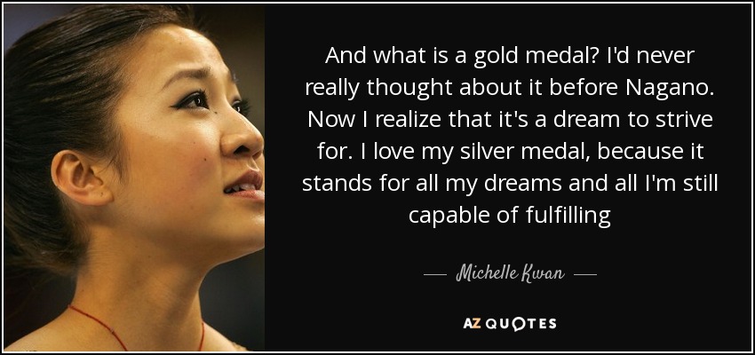 And what is a gold medal? I'd never really thought about it before Nagano. Now I realize that it's a dream to strive for. I love my silver medal, because it stands for all my dreams and all I'm still capable of fulfilling - Michelle Kwan