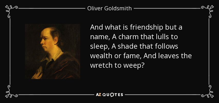 And what is friendship but a name, A charm that lulls to sleep, A shade that follows wealth or fame, And leaves the wretch to weep? - Oliver Goldsmith