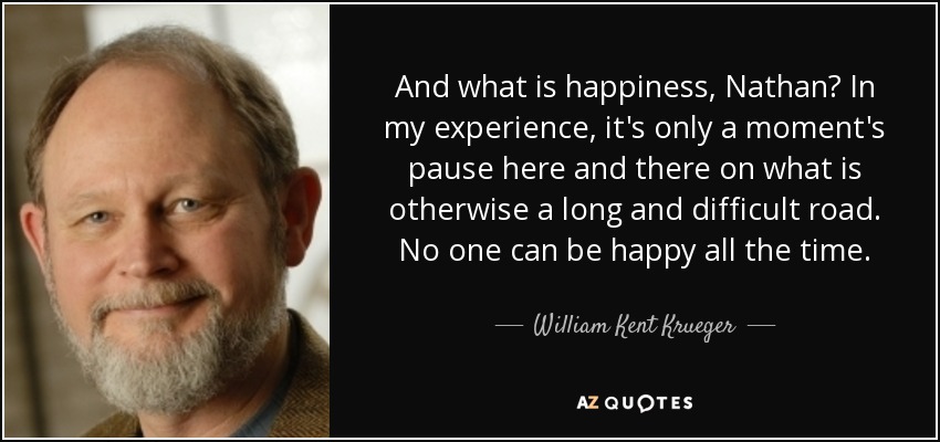 And what is happiness, Nathan? In my experience, it's only a moment's pause here and there on what is otherwise a long and difficult road. No one can be happy all the time. - William Kent Krueger