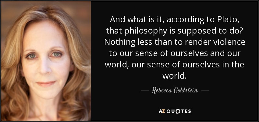 And what is it, according to Plato, that philosophy is supposed to do? Nothing less than to render violence to our sense of ourselves and our world, our sense of ourselves in the world. - Rebecca Goldstein