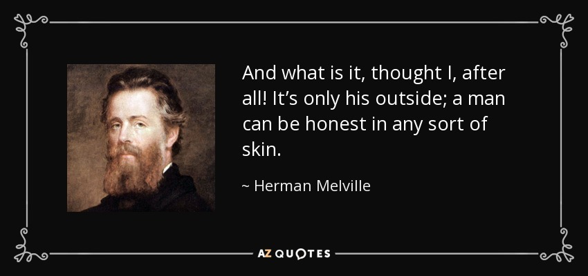 And what is it, thought I, after all! It’s only his outside; a man can be honest in any sort of skin. - Herman Melville