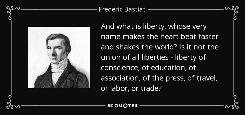 And what is liberty, whose very name makes the heart beat faster and shakes the world? Is it not the union of all liberties - liberty of conscience, of education, of association, of the press, of travel, or labor, or trade? - Frederic Bastiat