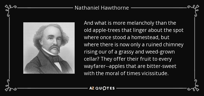And what is more melancholy than the old apple-trees that linger about the spot where once stood a homestead, but where there is now only a ruined chimney rising our of a grassy and weed-grown cellar? They offer their fruit to every wayfarer--apples that are bitter-sweet with the moral of times vicissitude. - Nathaniel Hawthorne