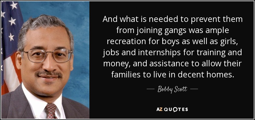 And what is needed to prevent them from joining gangs was ample recreation for boys as well as girls, jobs and internships for training and money, and assistance to allow their families to live in decent homes. - Bobby Scott