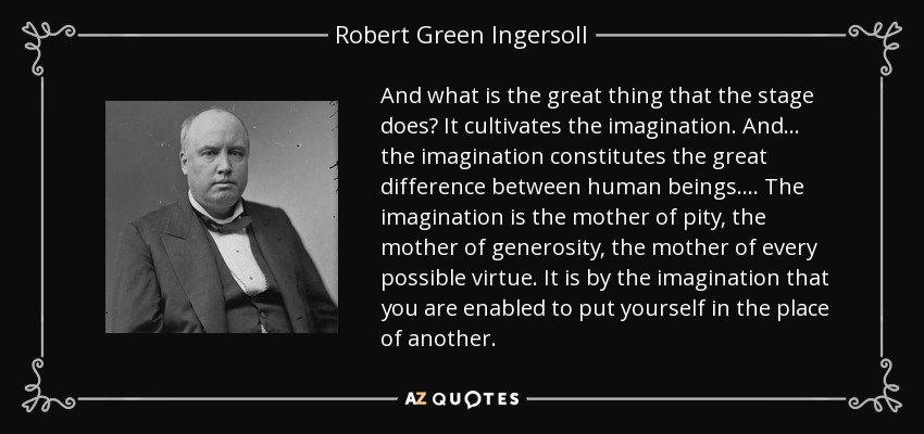 And what is the great thing that the stage does? It cultivates the imagination. And . . . the imagination constitutes the great difference between human beings. . . . The imagination is the mother of pity, the mother of generosity, the mother of every possible virtue. It is by the imagination that you are enabled to put yourself in the place of another. - Robert Green Ingersoll