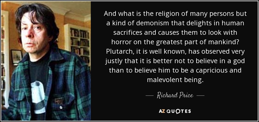 And what is the religion of many persons but a kind of demonism that delights in human sacrifices and causes them to look with horror on the greatest part of mankind? Plutarch, it is well known, has observed very justly that it is better not to believe in a god than to believe him to be a capricious and malevolent being. - Richard Price