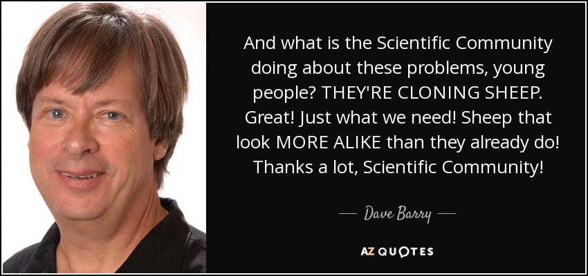 And what is the Scientific Community doing about these problems, young people? THEY'RE CLONING SHEEP. Great! Just what we need! Sheep that look MORE ALIKE than they already do! Thanks a lot, Scientific Community! - Dave Barry