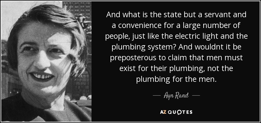 And what is the state but a servant and a convenience for a large number of people, just like the electric light and the plumbing system? And wouldnt it be preposterous to claim that men must exist for their plumbing, not the plumbing for the men. - Ayn Rand
